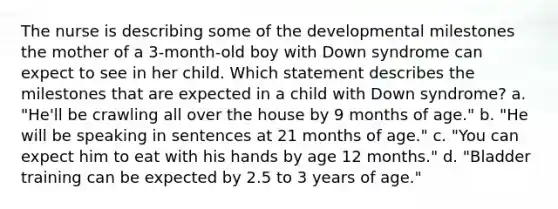 The nurse is describing some of the developmental milestones the mother of a 3-month-old boy with Down syndrome can expect to see in her child. Which statement describes the milestones that are expected in a child with Down syndrome? a. "He'll be crawling all over the house by 9 months of age." b. "He will be speaking in sentences at 21 months of age." c. "You can expect him to eat with his hands by age 12 months." d. "Bladder training can be expected by 2.5 to 3 years of age."