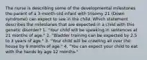 The nurse is describing some of the developmental milestones the parent of a 3-month-old infant with trisomy 21 (Down syndrome) can expect to see in the child. Which statement describes the milestones that are expected in a child with this genetic disorder? 1. "Your child will be speaking in sentences at 21 months of age." 2. "Bladder training can be expected by 2.5 to 3 years of age." 3. "Your child will be crawling all over the house by 9 months of age." 4. "You can expect your child to eat with the hands by age 12 months."