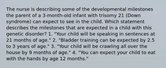 The nurse is describing some of the developmental milestones the parent of a 3-month-old infant with trisomy 21 (Down syndrome) can expect to see in the child. Which statement describes the milestones that are expected in a child with this genetic disorder? 1. "Your child will be speaking in sentences at 21 months of age." 2. "Bladder training can be expected by 2.5 to 3 years of age." 3. "Your child will be crawling all over the house by 9 months of age." 4. "You can expect your child to eat with the hands by age 12 months."