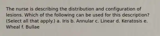 The nurse is describing the distribution and configuration of lesions. Which of the following can be used for this description? (Select all that apply.) a. Iris b. Annular c. Linear d. Keratosis e. Wheal f. Bullae