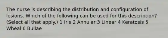 The nurse is describing the distribution and configuration of lesions. Which of the following can be used for this description? (Select all that apply.) 1 Iris 2 Annular 3 Linear 4 Keratosis 5 Wheal 6 Bullae