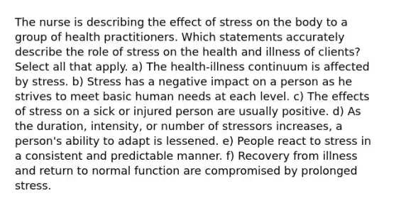 The nurse is describing the effect of stress on the body to a group of health practitioners. Which statements accurately describe the role of stress on the health and illness of clients? Select all that apply. a) The health-illness continuum is affected by stress. b) Stress has a negative impact on a person as he strives to meet basic human needs at each level. c) The effects of stress on a sick or injured person are usually positive. d) As the duration, intensity, or number of stressors increases, a person's ability to adapt is lessened. e) People react to stress in a consistent and predictable manner. f) Recovery from illness and return to normal function are compromised by prolonged stress.