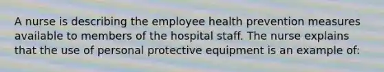 A nurse is describing the employee health prevention measures available to members of the hospital staff. The nurse explains that the use of personal protective equipment is an example of: