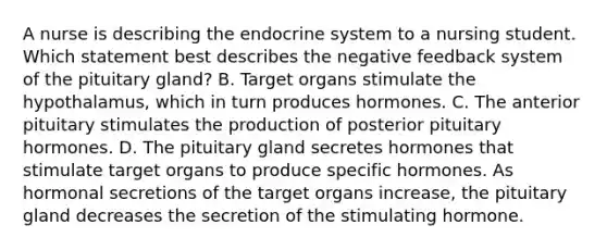 A nurse is describing the endocrine system to a nursing student. Which statement best describes the negative feedback system of the pituitary gland? B. Target organs stimulate the hypothalamus, which in turn produces hormones. C. The anterior pituitary stimulates the production of posterior pituitary hormones. D. The pituitary gland secretes hormones that stimulate target organs to produce specific hormones. As hormonal secretions of the target organs increase, the pituitary gland decreases the secretion of the stimulating hormone.