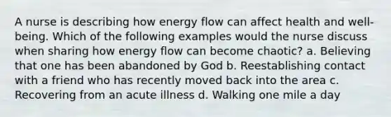 A nurse is describing how energy flow can affect health and well-being. Which of the following examples would the nurse discuss when sharing how energy flow can become chaotic? a. Believing that one has been abandoned by God b. Reestablishing contact with a friend who has recently moved back into the area c. Recovering from an acute illness d. Walking one mile a day