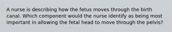 A nurse is describing how the fetus moves through the birth canal. Which component would the nurse identify as being most important in allowing the fetal head to move through the pelvis?