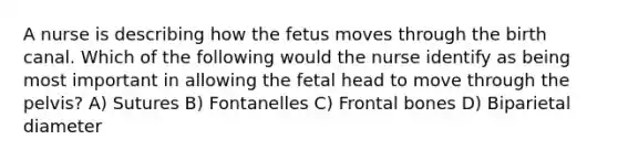 A nurse is describing how the fetus moves through the birth canal. Which of the following would the nurse identify as being most important in allowing the fetal head to move through the pelvis? A) Sutures B) Fontanelles C) Frontal bones D) Biparietal diameter