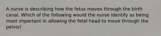 A nurse is describing how the fetus moves through the birth canal. Which of the following would the nurse identify as being most important in allowing the fetal head to move through the pelvis?