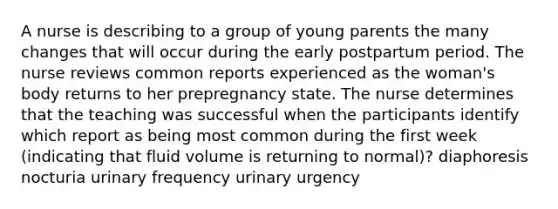 A nurse is describing to a group of young parents the many changes that will occur during the early postpartum period. The nurse reviews common reports experienced as the woman's body returns to her prepregnancy state. The nurse determines that the teaching was successful when the participants identify which report as being most common during the first week (indicating that fluid volume is returning to normal)? diaphoresis nocturia urinary frequency urinary urgency