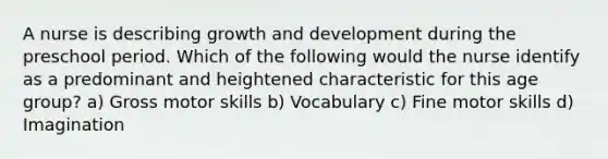 A nurse is describing growth and development during the preschool period. Which of the following would the nurse identify as a predominant and heightened characteristic for this age group? a) Gross motor skills b) Vocabulary c) Fine motor skills d) Imagination