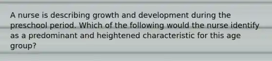 A nurse is describing growth and development during the preschool period. Which of the following would the nurse identify as a predominant and heightened characteristic for this age group?