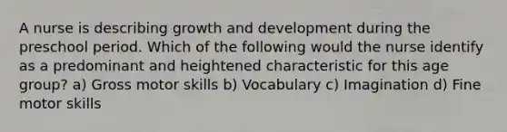 A nurse is describing growth and development during the preschool period. Which of the following would the nurse identify as a predominant and heightened characteristic for this age group? a) Gross motor skills b) Vocabulary c) Imagination d) Fine motor skills