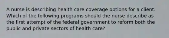 A nurse is describing health care coverage options for a client. Which of the following programs should the nurse describe as the first attempt of the federal government to reform both the public and private sectors of health care?