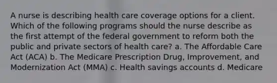 A nurse is describing health care coverage options for a client. Which of the following programs should the nurse describe as the first attempt of the federal government to reform both the public and private sectors of health care? a. The Affordable Care Act (ACA) b. The Medicare Prescription Drug, Improvement, and Modernization Act (MMA) c. Health savings accounts d. Medicare