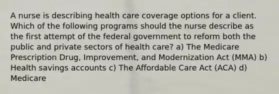 A nurse is describing health care coverage options for a client. Which of the following programs should the nurse describe as the first attempt of the federal government to reform both the public and private sectors of health care? a) The Medicare Prescription Drug, Improvement, and Modernization Act (MMA) b) Health savings accounts c) The Affordable Care Act (ACA) d) Medicare