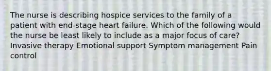 The nurse is describing hospice services to the family of a patient with end-stage heart failure. Which of the following would the nurse be least likely to include as a major focus of care? Invasive therapy Emotional support Symptom management Pain control