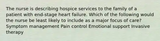 The nurse is describing hospice services to the family of a patient with end-stage heart failure. Which of the following would the nurse be least likely to include as a major focus of care? Symptom management Pain control Emotional support Invasive therapy