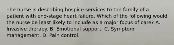 The nurse is describing hospice services to the family of a patient with end-stage heart failure. Which of the following would the nurse be least likely to include as a major focus of care? A. Invasive therapy. B. Emotional support. C. Symptom management. D. Pain control.