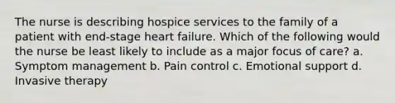 The nurse is describing hospice services to the family of a patient with end-stage heart failure. Which of the following would the nurse be least likely to include as a major focus of care? a. Symptom management b. Pain control c. Emotional support d. Invasive therapy