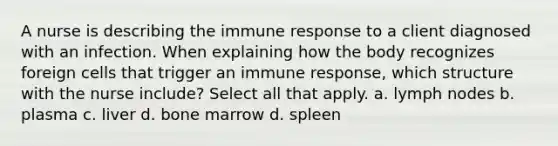 A nurse is describing the immune response to a client diagnosed with an infection. When explaining how the body recognizes foreign cells that trigger an immune response, which structure with the nurse include? Select all that apply. a. lymph nodes b. plasma c. liver d. bone marrow d. spleen