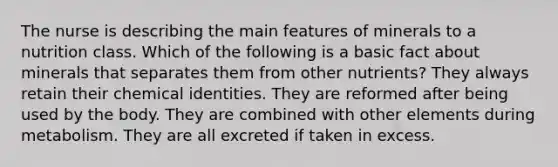 The nurse is describing the main features of minerals to a nutrition class. Which of the following is a basic fact about minerals that separates them from other nutrients? They always retain their chemical identities. They are reformed after being used by the body. They are combined with other elements during metabolism. They are all excreted if taken in excess.