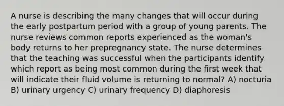 A nurse is describing the many changes that will occur during the early postpartum period with a group of young parents. The nurse reviews common reports experienced as the woman's body returns to her prepregnancy state. The nurse determines that the teaching was successful when the participants identify which report as being most common during the first week that will indicate their fluid volume is returning to normal? A) nocturia B) urinary urgency C) urinary frequency D) diaphoresis