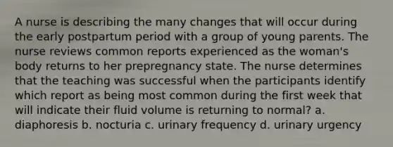 A nurse is describing the many changes that will occur during the early postpartum period with a group of young parents. The nurse reviews common reports experienced as the woman's body returns to her prepregnancy state. The nurse determines that the teaching was successful when the participants identify which report as being most common during the first week that will indicate their fluid volume is returning to normal? a. diaphoresis b. nocturia c. urinary frequency d. urinary urgency