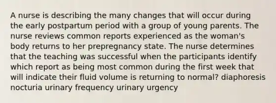 A nurse is describing the many changes that will occur during the early postpartum period with a group of young parents. The nurse reviews common reports experienced as the woman's body returns to her prepregnancy state. The nurse determines that the teaching was successful when the participants identify which report as being most common during the first week that will indicate their fluid volume is returning to normal? diaphoresis nocturia urinary frequency urinary urgency