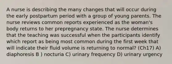 A nurse is describing the many changes that will occur during the early postpartum period with a group of young parents. The nurse reviews common reports experienced as the woman's body returns to her prepregnancy state. The nurse determines that the teaching was successful when the participants identify which report as being most common during the first week that will indicate their fluid volume is returning to normal? (Ch17) A) diaphoresis B ) nocturia C) urinary frequency D) urinary urgency