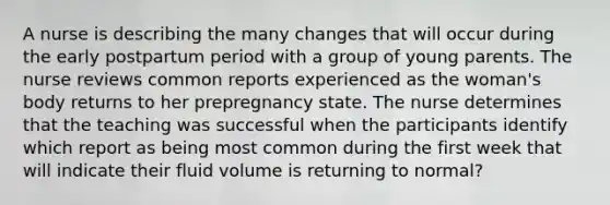 A nurse is describing the many changes that will occur during the early postpartum period with a group of young parents. The nurse reviews common reports experienced as the woman's body returns to her prepregnancy state. The nurse determines that the teaching was successful when the participants identify which report as being most common during the first week that will indicate their fluid volume is returning to normal?