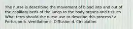 The nurse is describing the movement of blood into and out of the capillary beds of the lungs to the body organs and tissues. What term should the nurse use to describe this process? a. Perfusion b. Ventilation c. Diffusion d. Circulation