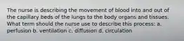 The nurse is describing the movement of blood into and out of the capillary beds of the lungs to the body organs and tissues. What term should the nurse use to describe this process: a. perfusion b. ventilation c. diffusion d. circulation