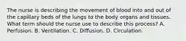 The nurse is describing the movement of blood into and out of the capillary beds of the lungs to the body organs and tissues. What term should the nurse use to describe this process? A. Perfusion. B. Ventilation. C. Diffusion. D. Circulation.