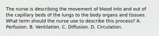 The nurse is describing the movement of blood into and out of the capillary beds of the lungs to the body organs and tissues. What term should the nurse use to describe this process? A. Perfusion. B. Ventilation. C. Diffusion. D. Circulation.