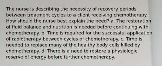 The nurse is describing the necessity of recovery periods between treatment cycles to a client receiving chemotherapy. How should the nurse best explain the need? a. The restoration of fluid balance and nutrition is needed before continuing with chemotherapy. b. Time is required for the successful application of radiotherapy between cycles of chemotherapy. c. Time is needed to replace many of the healthy body cells killed by chemotherapy. d. There is a need to restore a physiologic reserve of energy before further chemotherapy.