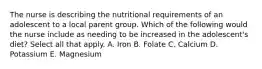 The nurse is describing the nutritional requirements of an adolescent to a local parent group. Which of the following would the nurse include as needing to be increased in the adolescent's diet? Select all that apply. A. Iron B. Folate C. Calcium D. Potassium E. Magnesium