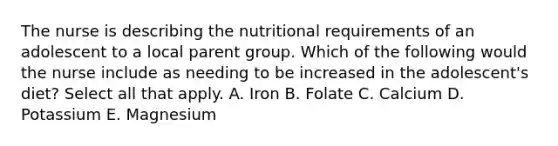 The nurse is describing the nutritional requirements of an adolescent to a local parent group. Which of the following would the nurse include as needing to be increased in the adolescent's diet? Select all that apply. A. Iron B. Folate C. Calcium D. Potassium E. Magnesium