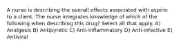 A nurse is describing the overall effects associated with aspirin to a client. The nurse integrates knowledge of which of the following when describing this drug? Select all that apply. A) Analgesic B) Antipyretic C) Anti-inflammatory D) Anti-infective E) Antiviral