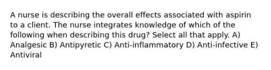 A nurse is describing the overall effects associated with aspirin to a client. The nurse integrates knowledge of which of the following when describing this drug? Select all that apply. A) Analgesic B) Antipyretic C) Anti-inflammatory D) Anti-infective E) Antiviral