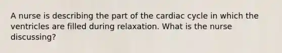 A nurse is describing the part of <a href='https://www.questionai.com/knowledge/k7EXTTtF9x-the-cardiac-cycle' class='anchor-knowledge'>the cardiac cycle</a> in which the ventricles are filled during relaxation. What is the nurse discussing?