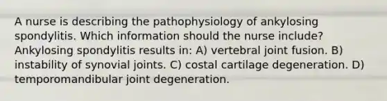 A nurse is describing the pathophysiology of ankylosing spondylitis. Which information should the nurse include? Ankylosing spondylitis results in: A) vertebral joint fusion. B) instability of synovial joints. C) costal cartilage degeneration. D) temporomandibular joint degeneration.