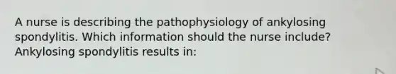 A nurse is describing the pathophysiology of ankylosing spondylitis. Which information should the nurse include? Ankylosing spondylitis results in: