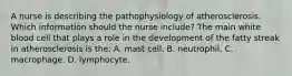 A nurse is describing the pathophysiology of atherosclerosis. Which information should the nurse include? The main white blood cell that plays a role in the development of the fatty streak in atherosclerosis is the: A. mast cell. B. neutrophil. C. macrophage. D. lymphocyte.