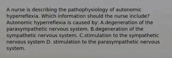 A nurse is describing the pathophysiology of autonomic hyperreflexia. Which information should the nurse include? Autonomic hyperreflexia is caused by: A.degeneration of the parasympathetic nervous system. B.degeneration of the sympathetic nervous system. C.stimulation to the sympathetic nervous system D. stimulation to the parasympathetic nervous system.