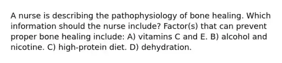 A nurse is describing the pathophysiology of bone healing. Which information should the nurse include? Factor(s) that can prevent proper bone healing include: A) vitamins C and E. B) alcohol and nicotine. C) high-protein diet. D) dehydration.