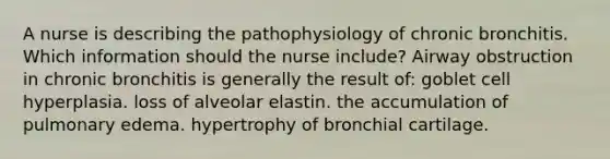 A nurse is describing the pathophysiology of chronic bronchitis. Which information should the nurse include? Airway obstruction in chronic bronchitis is generally the result of: goblet cell hyperplasia. loss of alveolar elastin. the accumulation of pulmonary edema. hypertrophy of bronchial cartilage.