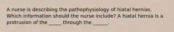 A nurse is describing the pathophysiology of hiatal hernias. Which information should the nurse include? A hiatal hernia is a protrusion of the _____ through the ______.