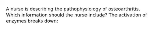 A nurse is describing the pathophysiology of osteoarthritis. Which information should the nurse include? The activation of enzymes breaks down: