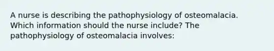 A nurse is describing the pathophysiology of osteomalacia. Which information should the nurse include? The pathophysiology of osteomalacia involves: