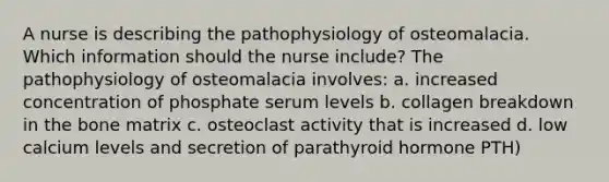 A nurse is describing the pathophysiology of osteomalacia. Which information should the nurse include? The pathophysiology of osteomalacia involves: a. increased concentration of phosphate serum levels b. collagen breakdown in the bone matrix c. osteoclast activity that is increased d. low calcium levels and secretion of parathyroid hormone PTH)